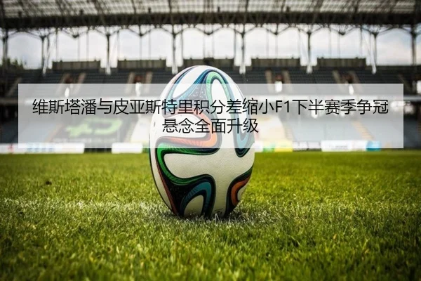 维斯塔潘与皮亚斯特里积分差缩小F1下半赛季争冠悬念全面升级