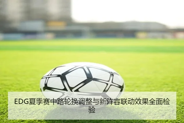 EDG夏季赛中路轮换调整与新阵容联动效果全面检验